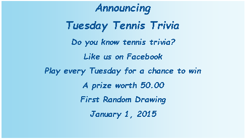 Text Box: AnnouncingTuesday Tennis TriviaDo you know tennis trivia?Like us on FacebookPlay every Tuesday for a chance to winA prize worth 50.00First Random DrawingJanuary 1, 2015